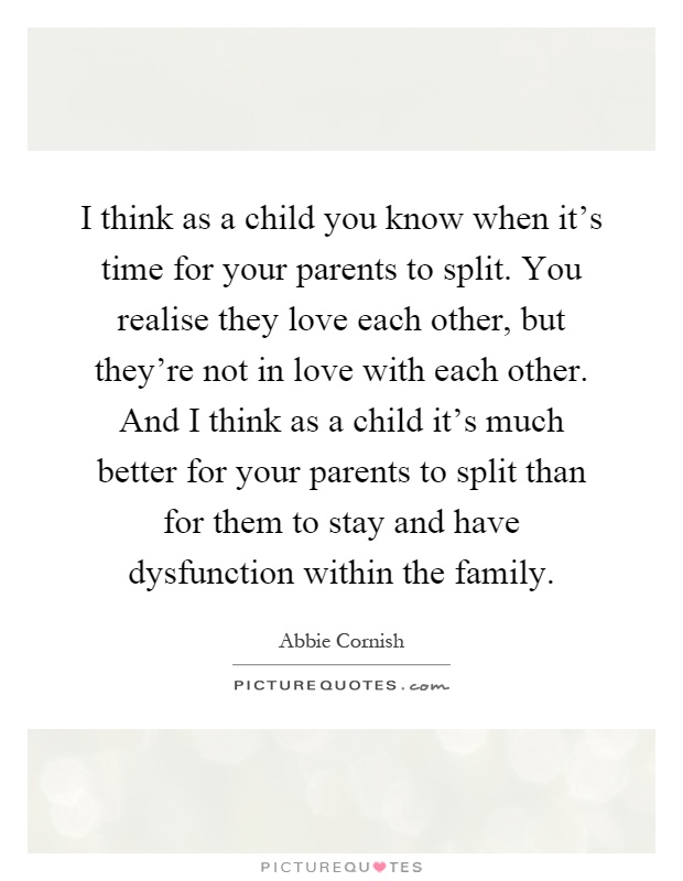 I think as a child you know when it's time for your parents to split. You realise they love each other, but they're not in love with each other. And I think as a child it's much better for your parents to split than for them to stay and have dysfunction within the family Picture Quote #1