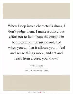 When I step into a character’s shoes, I don’t judge them. I make a conscious effort not to look from the outside in but look from the inside out, and when you do that it allows you to feel and sense things more, and act and react from a core, you know? Picture Quote #1