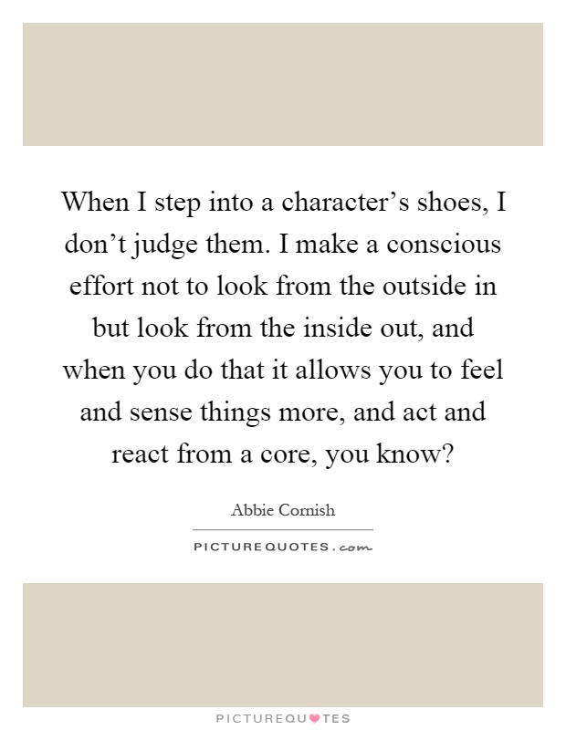 When I step into a character's shoes, I don't judge them. I make a conscious effort not to look from the outside in but look from the inside out, and when you do that it allows you to feel and sense things more, and act and react from a core, you know? Picture Quote #1