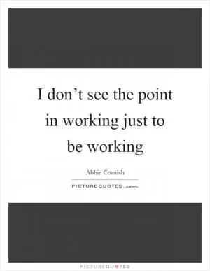 I don’t see the point in working just to be working Picture Quote #1