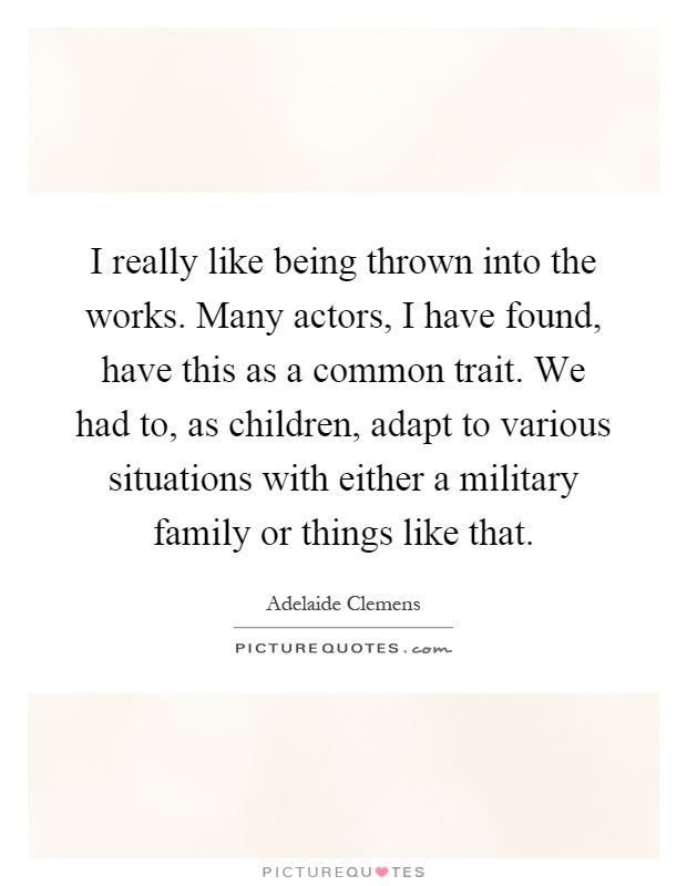 I really like being thrown into the works. Many actors, I have found, have this as a common trait. We had to, as children, adapt to various situations with either a military family or things like that Picture Quote #1