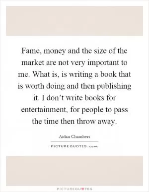 Fame, money and the size of the market are not very important to me. What is, is writing a book that is worth doing and then publishing it. I don’t write books for entertainment, for people to pass the time then throw away Picture Quote #1