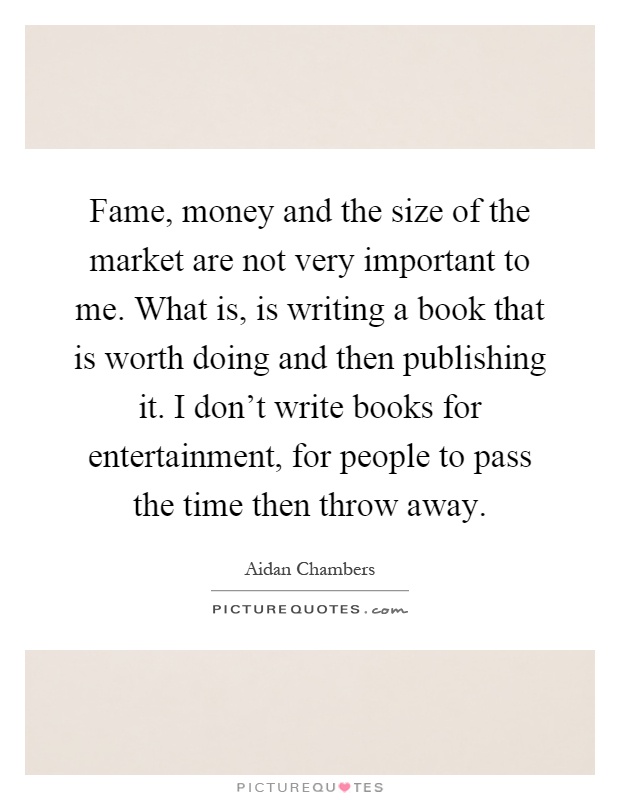 Fame, money and the size of the market are not very important to me. What is, is writing a book that is worth doing and then publishing it. I don't write books for entertainment, for people to pass the time then throw away Picture Quote #1