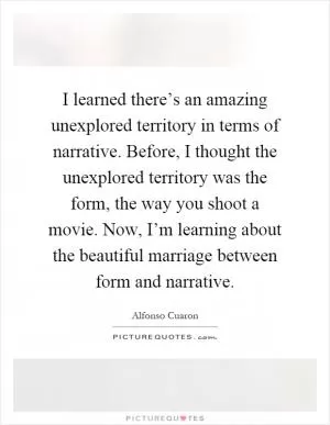 I learned there’s an amazing unexplored territory in terms of narrative. Before, I thought the unexplored territory was the form, the way you shoot a movie. Now, I’m learning about the beautiful marriage between form and narrative Picture Quote #1