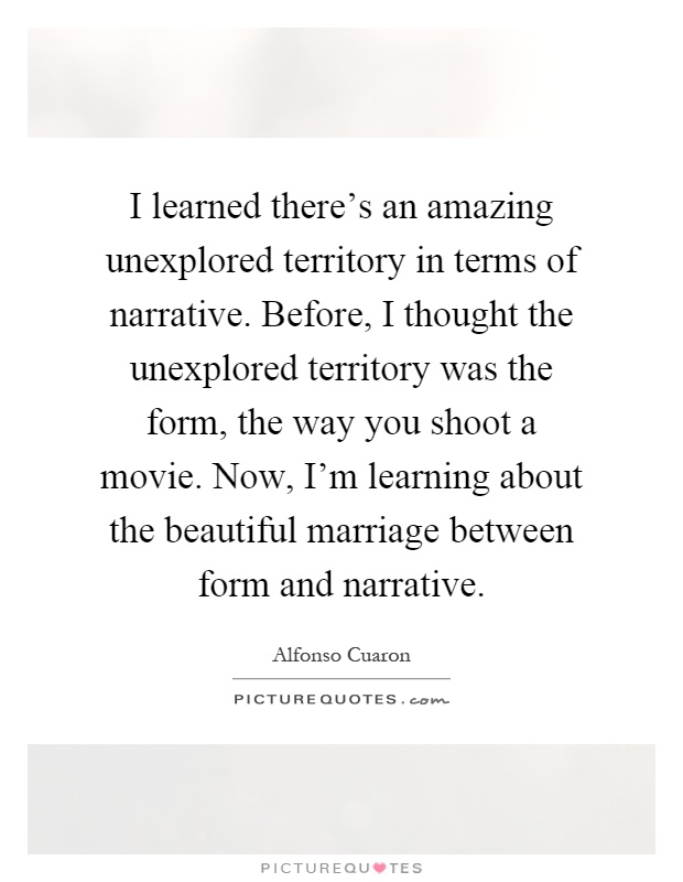 I learned there's an amazing unexplored territory in terms of narrative. Before, I thought the unexplored territory was the form, the way you shoot a movie. Now, I'm learning about the beautiful marriage between form and narrative Picture Quote #1