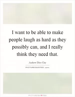 I want to be able to make people laugh as hard as they possibly can, and I really think they need that Picture Quote #1