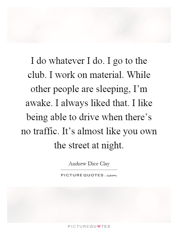 I do whatever I do. I go to the club. I work on material. While other people are sleeping, I'm awake. I always liked that. I like being able to drive when there's no traffic. It's almost like you own the street at night Picture Quote #1