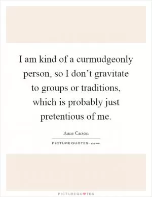 I am kind of a curmudgeonly person, so I don’t gravitate to groups or traditions, which is probably just pretentious of me Picture Quote #1