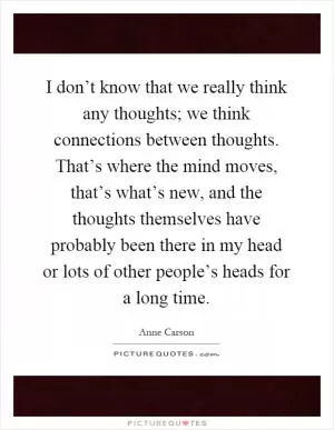 I don’t know that we really think any thoughts; we think connections between thoughts. That’s where the mind moves, that’s what’s new, and the thoughts themselves have probably been there in my head or lots of other people’s heads for a long time Picture Quote #1