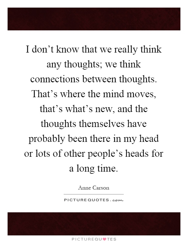 I don't know that we really think any thoughts; we think connections between thoughts. That's where the mind moves, that's what's new, and the thoughts themselves have probably been there in my head or lots of other people's heads for a long time Picture Quote #1