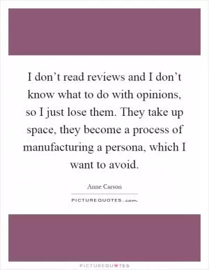 I don’t read reviews and I don’t know what to do with opinions, so I just lose them. They take up space, they become a process of manufacturing a persona, which I want to avoid Picture Quote #1
