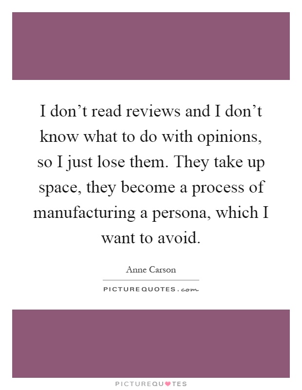 I don't read reviews and I don't know what to do with opinions, so I just lose them. They take up space, they become a process of manufacturing a persona, which I want to avoid Picture Quote #1