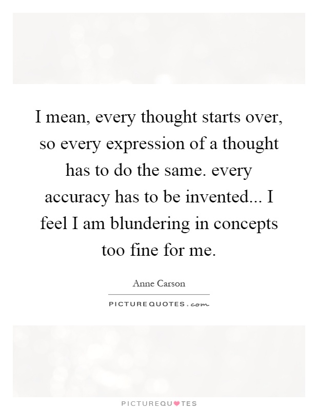 I mean, every thought starts over, so every expression of a thought has to do the same. every accuracy has to be invented... I feel I am blundering in concepts too fine for me Picture Quote #1