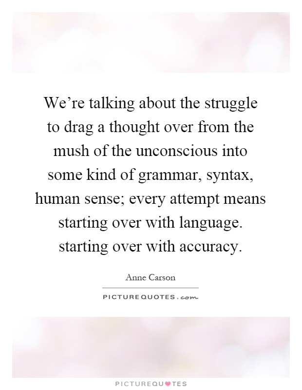 We're talking about the struggle to drag a thought over from the mush of the unconscious into some kind of grammar, syntax, human sense; every attempt means starting over with language. starting over with accuracy Picture Quote #1