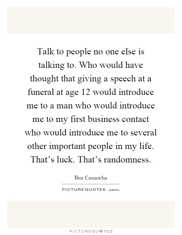Talk to people no one else is talking to. Who would have thought that giving a speech at a funeral at age 12 would introduce me to a man who would introduce me to my first business contact who would introduce me to several other important people in my life. That's luck. That's randomness Picture Quote #1