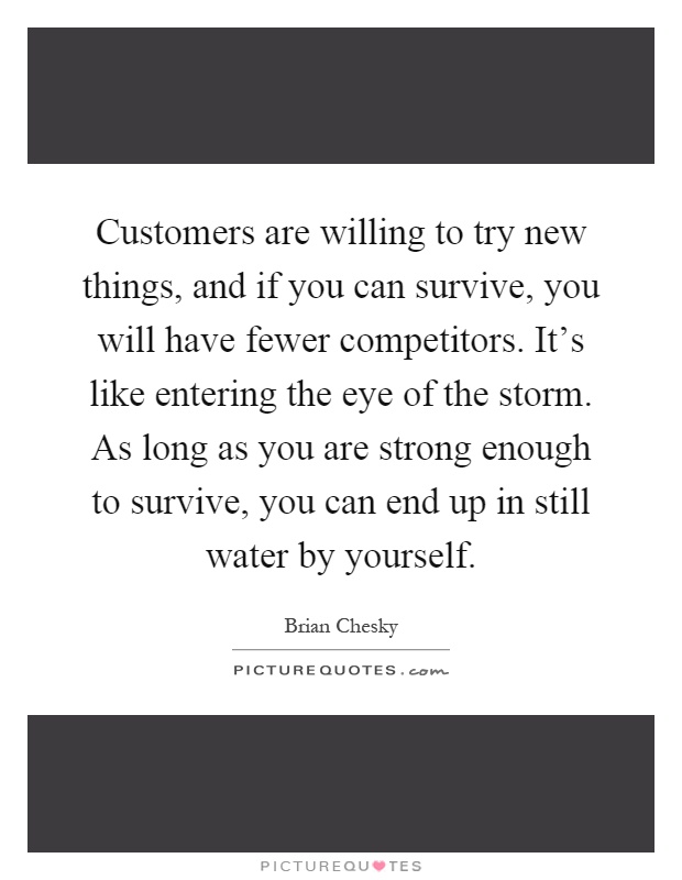 Customers are willing to try new things, and if you can survive, you will have fewer competitors. It's like entering the eye of the storm. As long as you are strong enough to survive, you can end up in still water by yourself Picture Quote #1