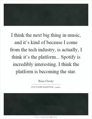 I think the next big thing in music, and it’s kind of because I come from the tech industry, is actually, I think it’s the platform... Spotify is incredibly interesting. I think the platform is becoming the star Picture Quote #1