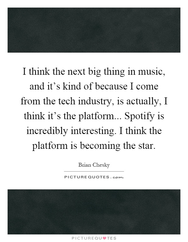 I think the next big thing in music, and it's kind of because I come from the tech industry, is actually, I think it's the platform... Spotify is incredibly interesting. I think the platform is becoming the star Picture Quote #1
