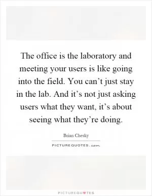 The office is the laboratory and meeting your users is like going into the field. You can’t just stay in the lab. And it’s not just asking users what they want, it’s about seeing what they’re doing Picture Quote #1