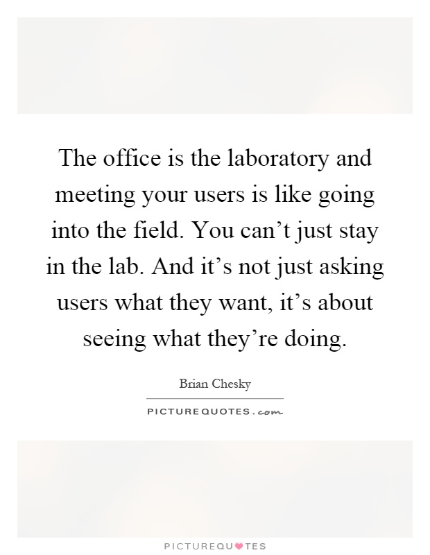 The office is the laboratory and meeting your users is like going into the field. You can't just stay in the lab. And it's not just asking users what they want, it's about seeing what they're doing Picture Quote #1