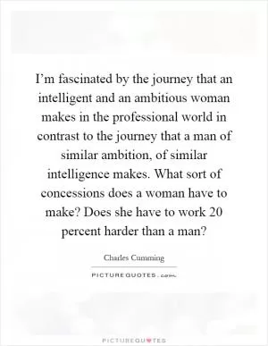 I’m fascinated by the journey that an intelligent and an ambitious woman makes in the professional world in contrast to the journey that a man of similar ambition, of similar intelligence makes. What sort of concessions does a woman have to make? Does she have to work 20 percent harder than a man? Picture Quote #1