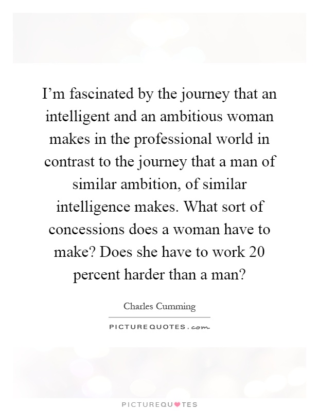 I'm fascinated by the journey that an intelligent and an ambitious woman makes in the professional world in contrast to the journey that a man of similar ambition, of similar intelligence makes. What sort of concessions does a woman have to make? Does she have to work 20 percent harder than a man? Picture Quote #1