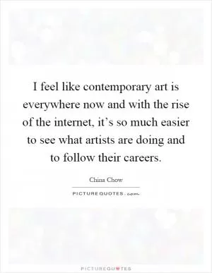 I feel like contemporary art is everywhere now and with the rise of the internet, it’s so much easier to see what artists are doing and to follow their careers Picture Quote #1