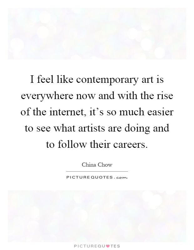 I feel like contemporary art is everywhere now and with the rise of the internet, it's so much easier to see what artists are doing and to follow their careers Picture Quote #1