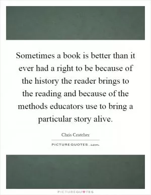 Sometimes a book is better than it ever had a right to be because of the history the reader brings to the reading and because of the methods educators use to bring a particular story alive Picture Quote #1