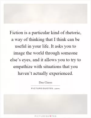 Fiction is a particular kind of rhetoric, a way of thinking that I think can be useful in your life. It asks you to image the world through someone else’s eyes, and it allows you to try to empathize with situations that you haven’t actually experienced Picture Quote #1