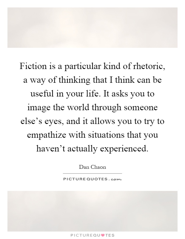 Fiction is a particular kind of rhetoric, a way of thinking that I think can be useful in your life. It asks you to image the world through someone else's eyes, and it allows you to try to empathize with situations that you haven't actually experienced Picture Quote #1