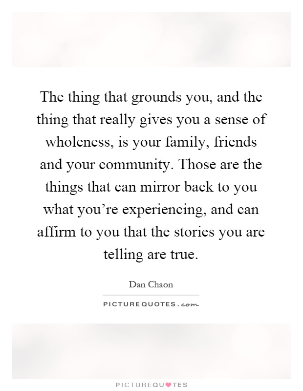 The thing that grounds you, and the thing that really gives you a sense of wholeness, is your family, friends and your community. Those are the things that can mirror back to you what you're experiencing, and can affirm to you that the stories you are telling are true Picture Quote #1