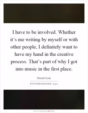 I have to be involved. Whether it’s me writing by myself or with other people, I definitely want to have my hand in the creative process. That’s part of why I got into music in the first place Picture Quote #1