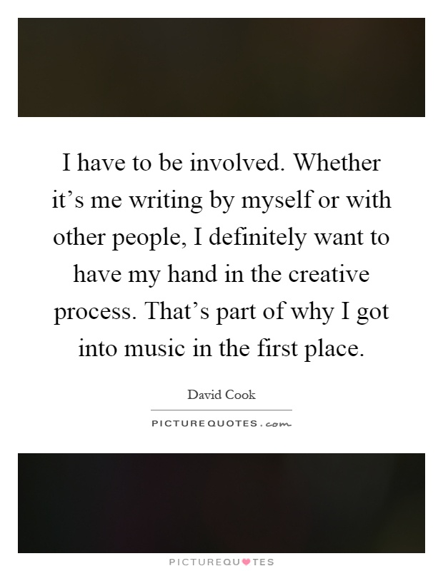 I have to be involved. Whether it's me writing by myself or with other people, I definitely want to have my hand in the creative process. That's part of why I got into music in the first place Picture Quote #1