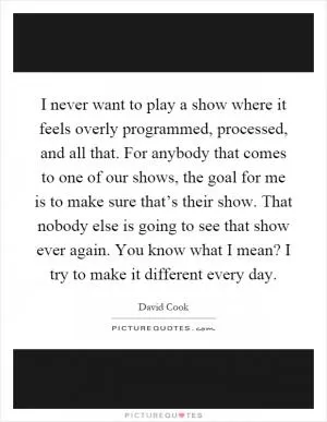 I never want to play a show where it feels overly programmed, processed, and all that. For anybody that comes to one of our shows, the goal for me is to make sure that’s their show. That nobody else is going to see that show ever again. You know what I mean? I try to make it different every day Picture Quote #1
