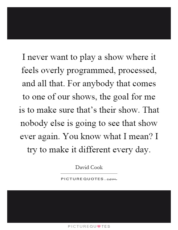 I never want to play a show where it feels overly programmed, processed, and all that. For anybody that comes to one of our shows, the goal for me is to make sure that's their show. That nobody else is going to see that show ever again. You know what I mean? I try to make it different every day Picture Quote #1