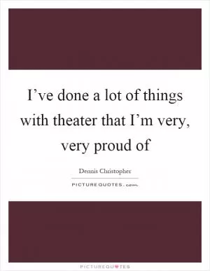 I’ve done a lot of things with theater that I’m very, very proud of Picture Quote #1