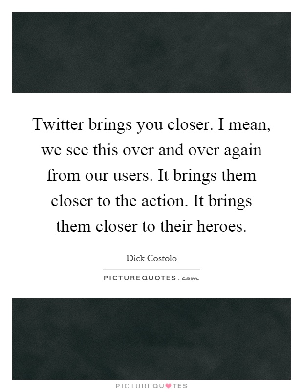 Twitter brings you closer. I mean, we see this over and over again from our users. It brings them closer to the action. It brings them closer to their heroes Picture Quote #1