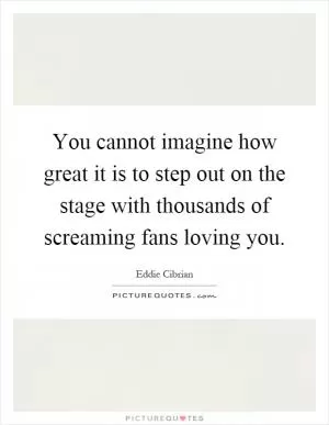 You cannot imagine how great it is to step out on the stage with thousands of screaming fans loving you Picture Quote #1