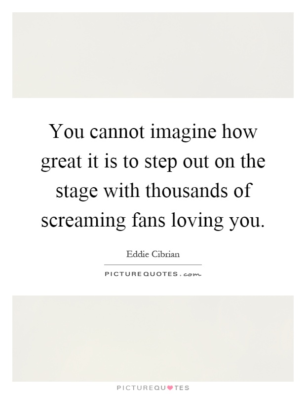 You cannot imagine how great it is to step out on the stage with thousands of screaming fans loving you Picture Quote #1