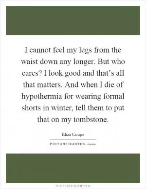 I cannot feel my legs from the waist down any longer. But who cares? I look good and that’s all that matters. And when I die of hypothermia for wearing formal shorts in winter, tell them to put that on my tombstone Picture Quote #1