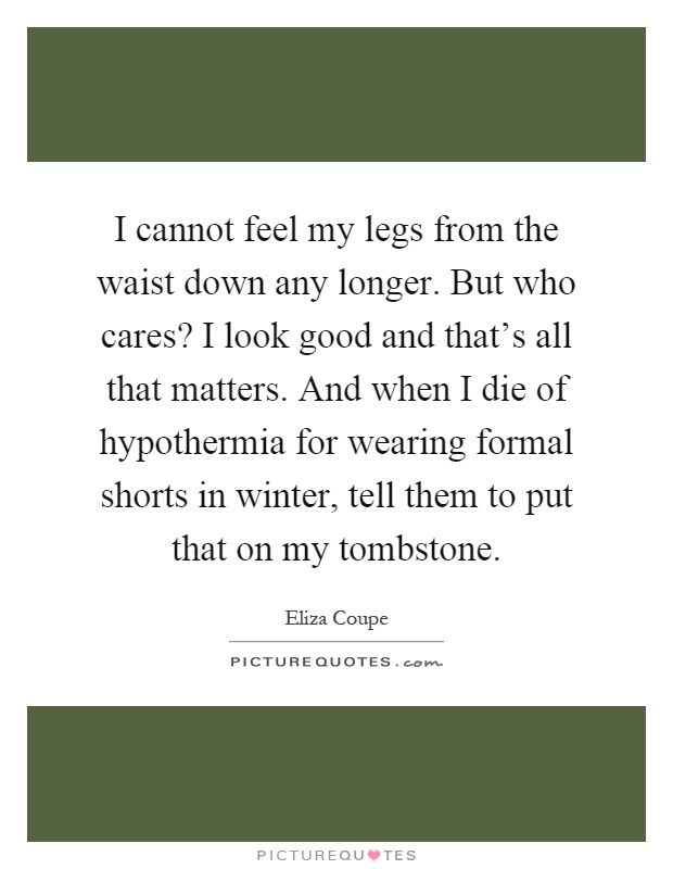 I cannot feel my legs from the waist down any longer. But who cares? I look good and that's all that matters. And when I die of hypothermia for wearing formal shorts in winter, tell them to put that on my tombstone Picture Quote #1