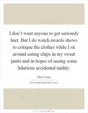 I don’t want anyone to get seriously hurt. But I do watch awards shows to critique the clothes while I sit around eating chips in my sweat pants and in hopes of seeing some hilarious accidental nudity Picture Quote #1