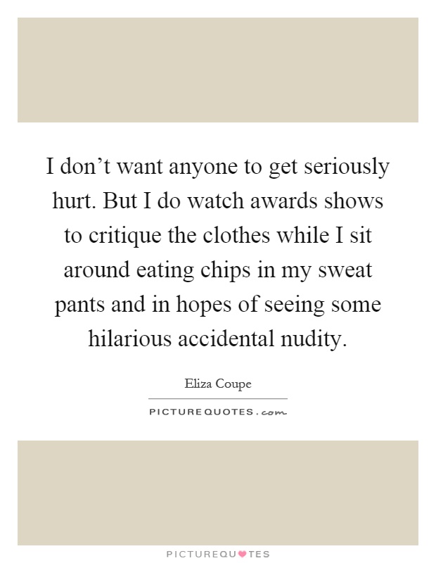 I don't want anyone to get seriously hurt. But I do watch awards shows to critique the clothes while I sit around eating chips in my sweat pants and in hopes of seeing some hilarious accidental nudity Picture Quote #1