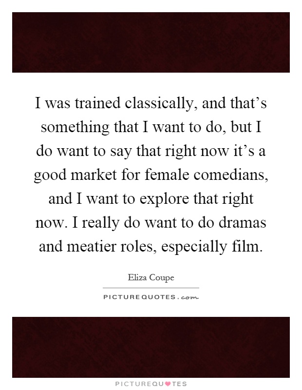 I was trained classically, and that's something that I want to do, but I do want to say that right now it's a good market for female comedians, and I want to explore that right now. I really do want to do dramas and meatier roles, especially film Picture Quote #1