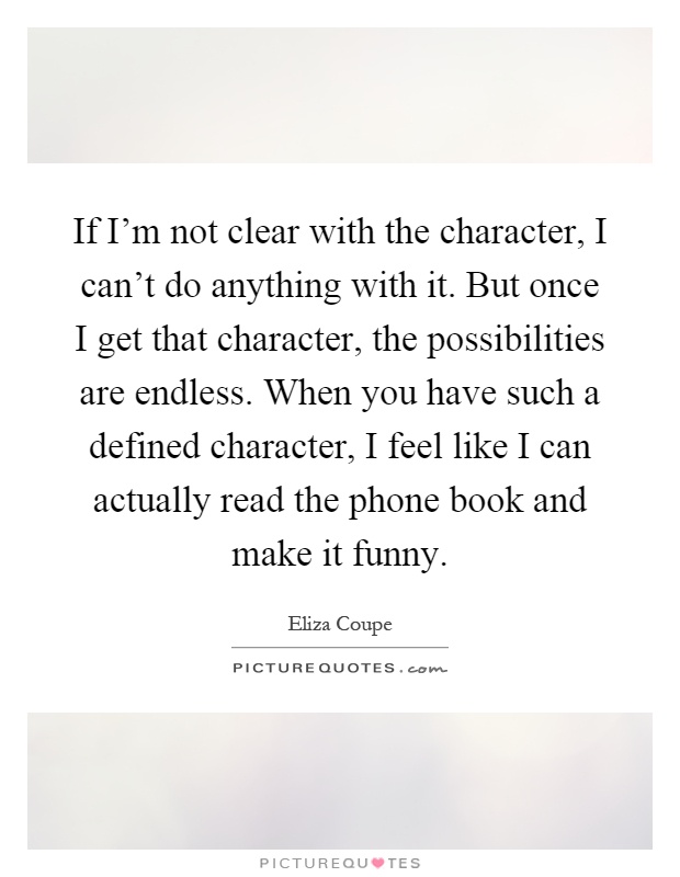 If I'm not clear with the character, I can't do anything with it. But once I get that character, the possibilities are endless. When you have such a defined character, I feel like I can actually read the phone book and make it funny Picture Quote #1