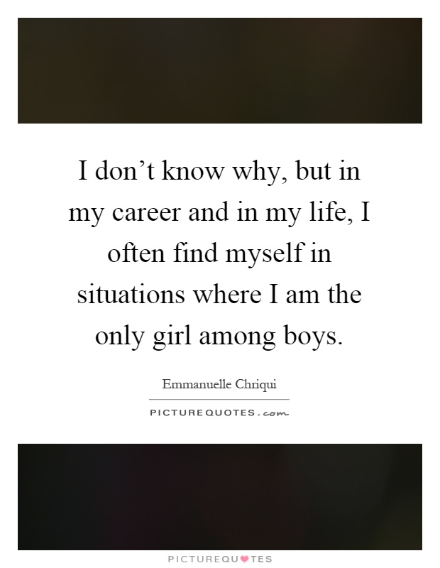 I don't know why, but in my career and in my life, I often find myself in situations where I am the only girl among boys Picture Quote #1