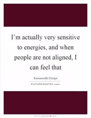 I’m actually very sensitive to energies, and when people are not aligned, I can feel that Picture Quote #1