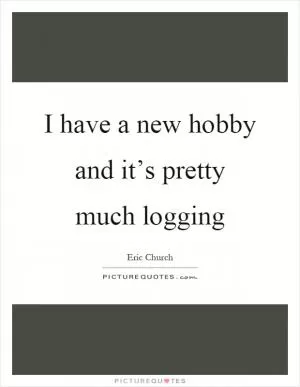 I have a new hobby and it’s pretty much logging Picture Quote #1