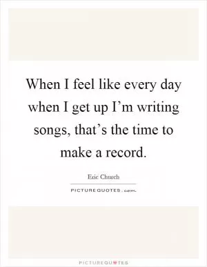 When I feel like every day when I get up I’m writing songs, that’s the time to make a record Picture Quote #1